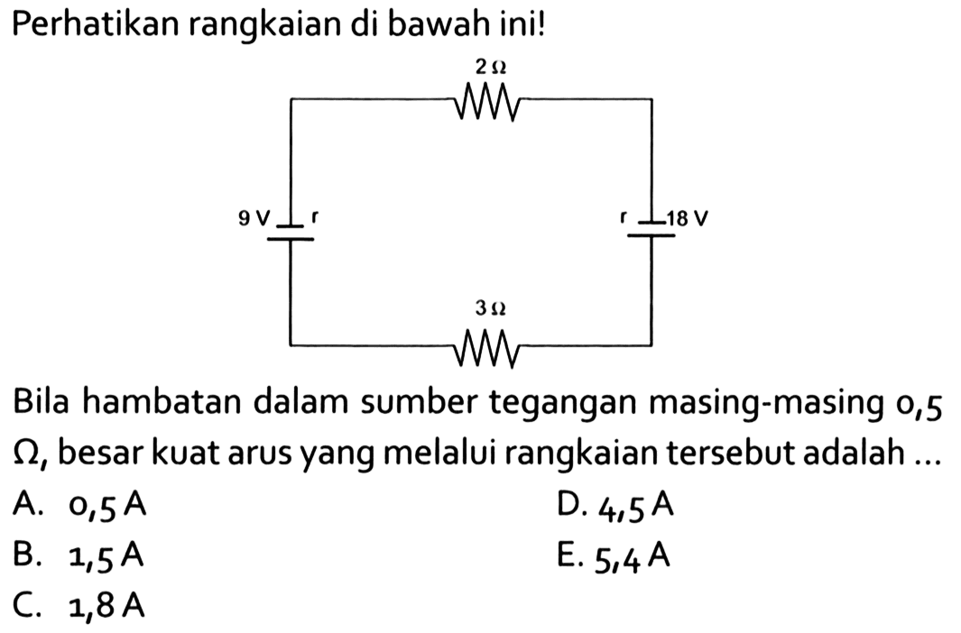 Perhatikan rangkaian di bawah ini! 2 Ohm 9 V r r 18 V 3 Ohm Bila hambatan dalam sumber tegangan masing-masing 0,5 Ohm, besar kuat arus yang melalui rangkaian tersebut adalah ... 