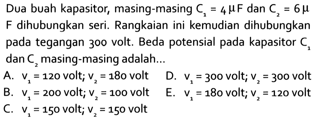 Dua buah kapasitor, masing-masing C1 = 4 mikro F dan C2 = 6 mikro F dihubungkan seri. Rangkaian ini kemudian dihubungkan pada tegangan 300 volt. Beda potensial pada kapasitor C1 dan C2 masing-masing adalah 
A. v1 = 120 volt; v2 = 180 volt 
D. v1 = 300 volt; v2 = 300 volt 
B. v1 = 200 volt; v2 = 100 volt  
E. v1 = 180 volt; v2 = 120 volt 
C. v1 = 150 volt; v2 = 150 volt 