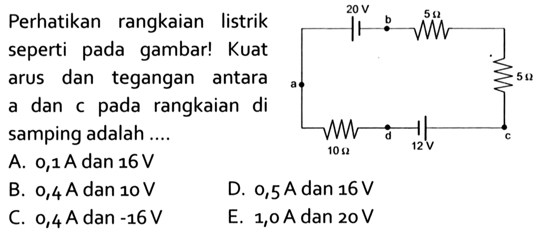 20 V b 5 Ohm a 5 Ohm 10 Ohm d 12 V c 
Perhatikan rangkaian listrik seperti pada gambar! Kuat arus dan tegangan antara a dan c pada rangkaian di samping adalah 
A. 0,1 A dan 16 V 
B. 0,4 A dan 10 V 
D. 0,5 A dan 16 V 
C. 0,4 A dan -16 V 
E. 1,0 A dan 20 V