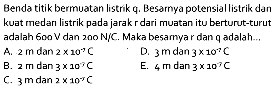 Benda titik bermuatan listrik q. Besarnya potensial listrik dan kuat medan listrik pada jarak r dari muatan itu berturut-turut adalah 600 V dan 200 N/C. Maka besarnya r dan q adalah...
