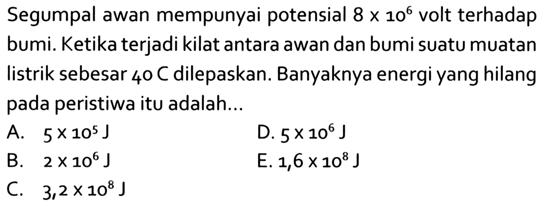 Segumpal awan mempunyai potensial  8 x 10^6  volt terhadap bumi. Ketika terjadi kilat antara awan dan bumi suatu muatan listrik sebesar 40 C dilepaskan. Banyaknya energi yang hilang pada peristiwa itu adalah...