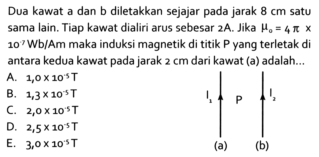 Dua kawat a dan b diletakkan sejajar pada jarak 8 cm satu sama lain. Tiap kawat dialiri arus sebesar  2 A. Jika  mu0=4 pi x 10 Wb/Am  maka induksi magnetik di titik  P yang terletak di antara kedua kawat pada jarak  2 cm dari kawat (a) adalah...