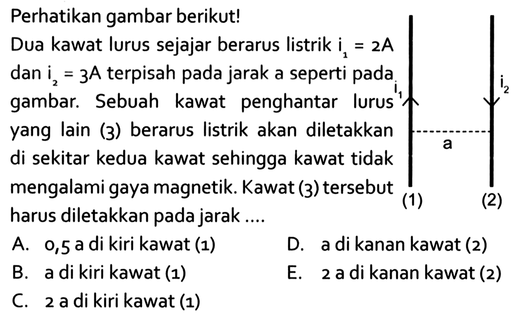 Perhatikan gambar berikut! i1 (1) a i2 (2) Dua kawat lurus sejajar berarus listrik i1=2A dan i2=3A terpisah pada jarak a seperti pada gambar. Sebuah kawat penghantar lurus yang lain (3) berarus listrik akan diletakkan di sekitar kedua kawat sehingga kawat tidak mengalami gaya magnetik. Kawat (3) tersebut harus diletakkan pada jarak .... 