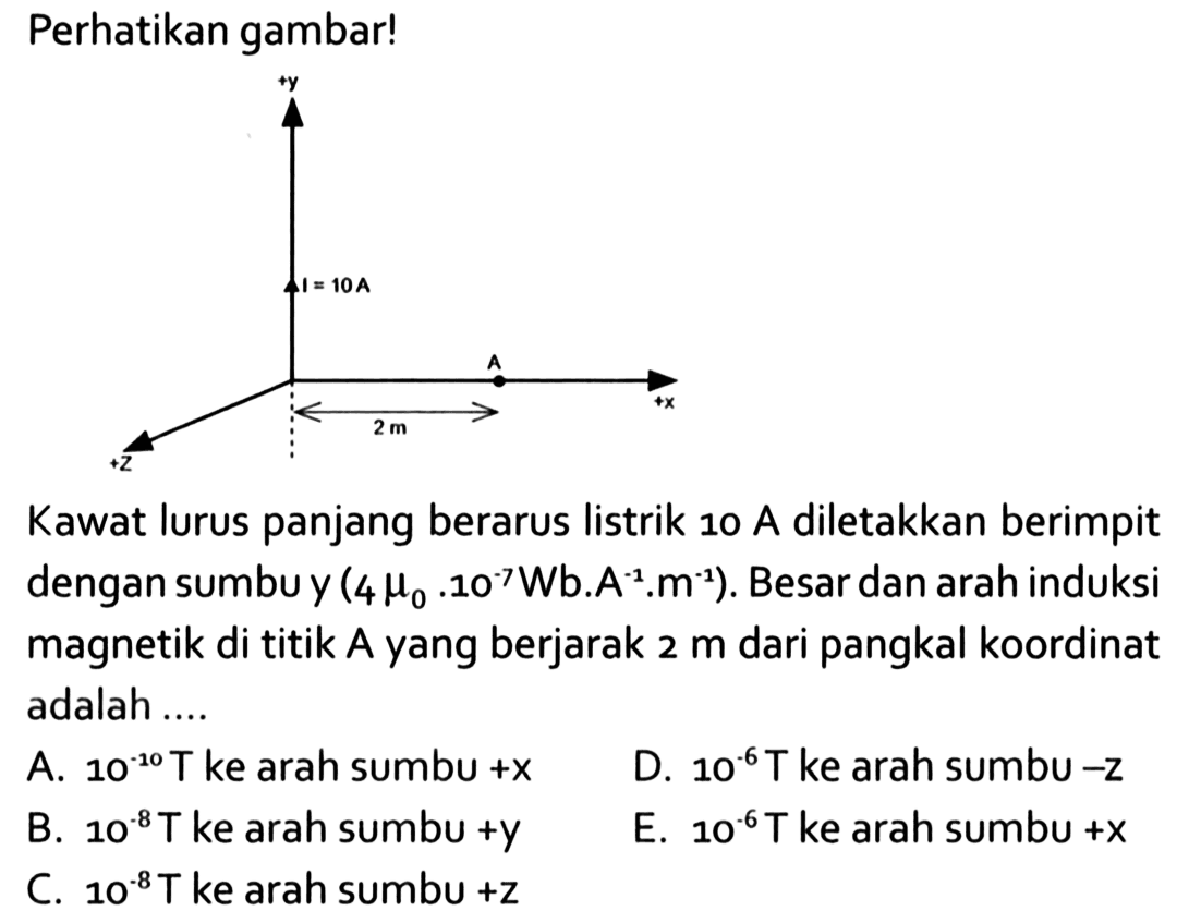 Perhatikan gambar!+y I=10 A A +x 2 m +zKawat lurus panjang berarus listrik 10 A diletakkan berimpit dengan sumbu y  (4mu0.10^(-7)Wb.A^(-1).m^(-1)). Besar dan arah induksi magnetik di titik A yang berjarak  2 m  dari pangkal koordinat adalah .... 