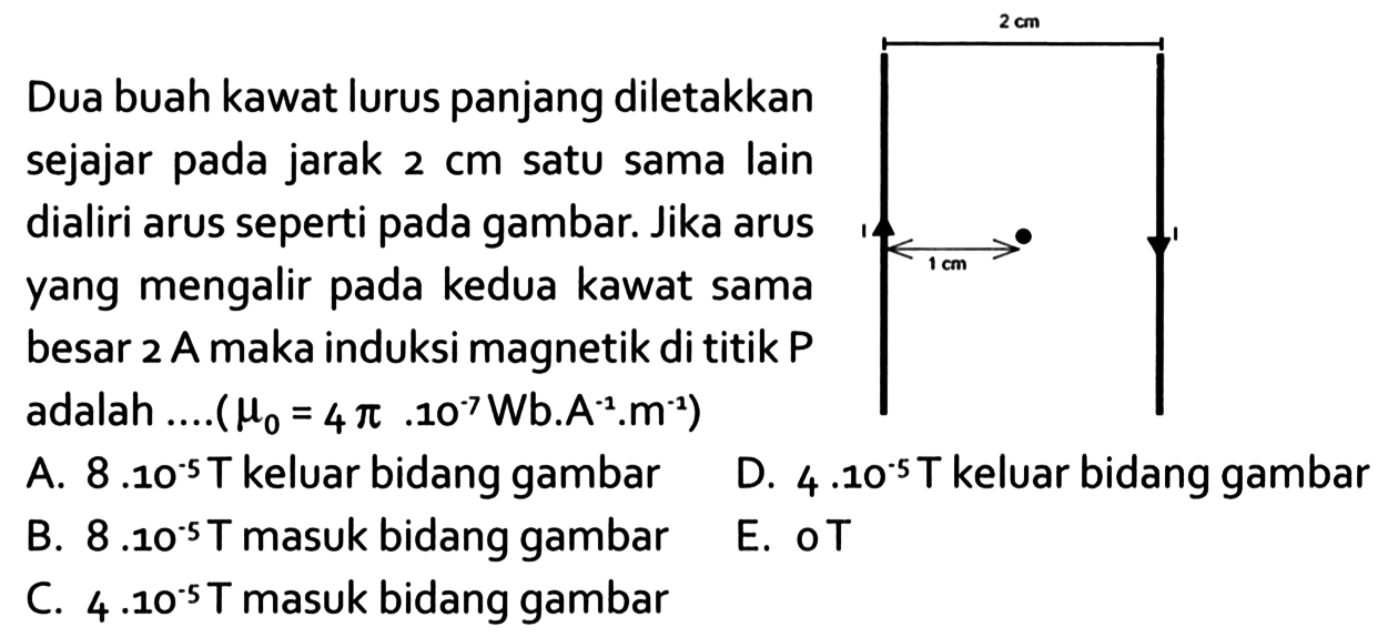 Dua buah kawat lurus panjang diletakkan sejajar pada jarak 2 cm satu sama lain dialiri arus seperti pada gambar. Jika arus yang mengalir pada kedua kawat sama besar  2 A  maka induksi magnetik di titik P adalah .... (mu0 = 4 pi . 10^(-7) Wb. A^(-1).m^(-1))2 cm 1 cm 