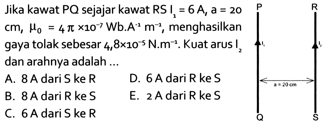 Jika kawat  PQ  sejajar kawat  RS I1=6 A, a=20 cm, mu0=4pi x10^(-7) Wb. A^(-1)m^(-1), menghasilkan gaya tolak sebesar 4,8x10^(-5) N.m^(-1). Kuat arus  I2 dan arahnya adalah ...  P R I1 I2 a=20 cm Q S 