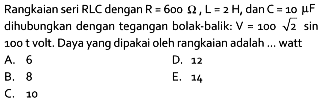 Rangkaian seri RLC dengan R=600 omega, L=2 H, dan C=10 mu F dihubungkan dengan tegangan bolak-balik: V=100 akar(2) sin 100 t volt. Daya yang dipakai oleh rangkaian adalah ... watt