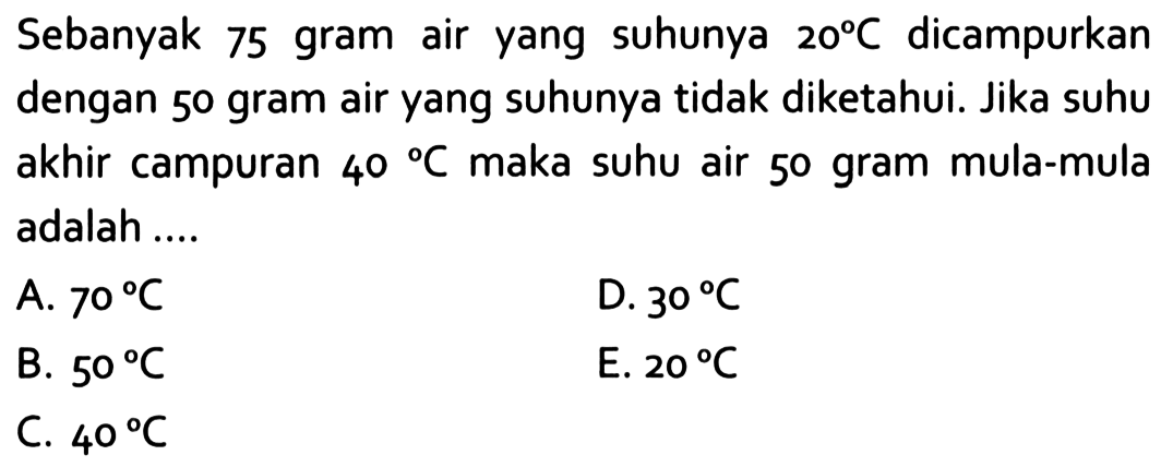 Sebanyak 75 gram air yang suhunya 20 C dicampurkan dengan 50 gram air yang suhunya tidak diketahui. Jika suhu akhir campuran 40 C maka suhu air 50 gram mula-mula adalah ... 