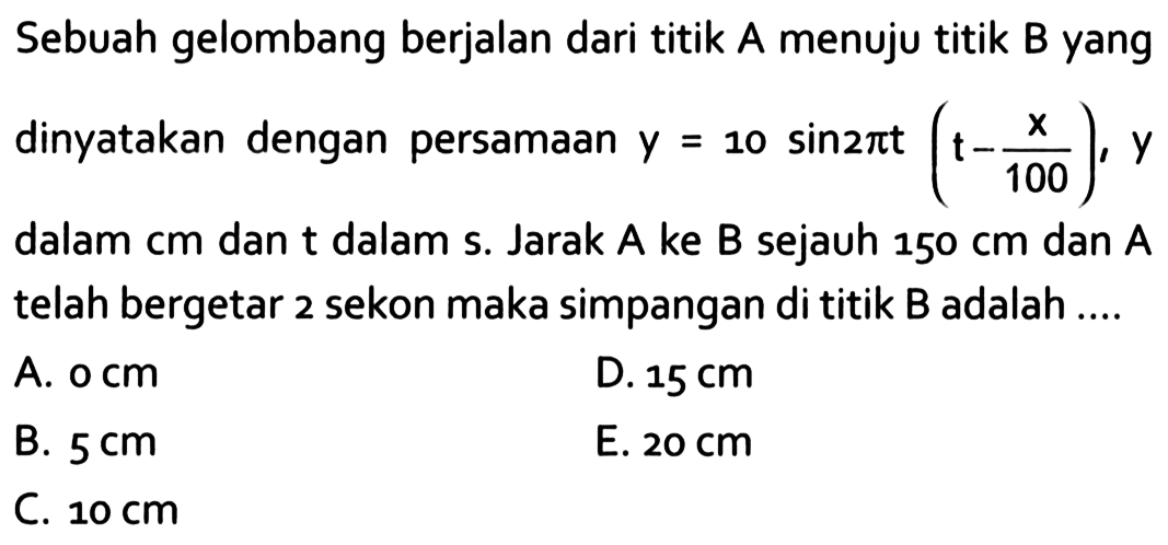 Sebuah gelombang berjalan dari titik A menuju titik B yang dinyatakan dengan persamaan  y=10 sin 2 pi t(t-x/100), y  dalam cm dan t dalam s. Jarak A ke B sejauh  150 cm  dan A telah bergetar 2 sekon maka simpangan di titik B adalah ....A.  0 cm D.  15 cm B.  5 cm E.  20 cm C.  10 cm 