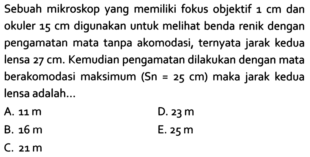 Sebuah mikroskop yang memiliki fokus objektif  1 cm  dan okuler  15 cm  digunakan untuk melihat benda renik dengan pengamatan mata tanpa akomodasi, ternyata jarak kedua lensa  27 cm . Kemudian pengamatan dilakukan dengan mata berakomodasi maksimum  (Sn=25 cm)  maka jarak kedua lensa adalah...