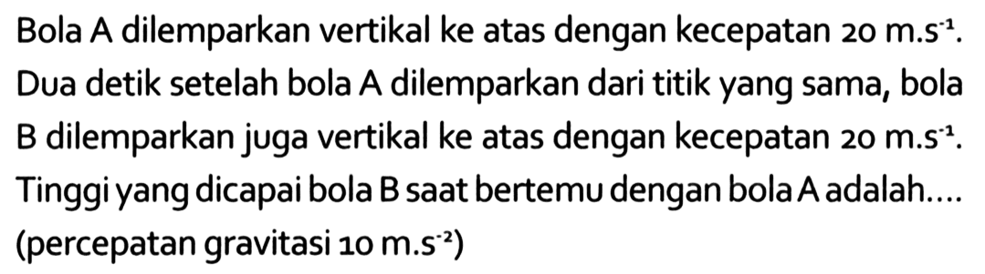 Bola A dilemparkan vertikal ke atas dengan kecepatan 20 m.s^-1. Dua detik setelah bola A dilemparkan dari titik yang sama, bola B dilemparkan juga vertikal ke atas dengan kecepatan 20 m.s^-1. Tinggi yang dicapai bola B saat bertemu dengan bola A adala.... (percepatan gravitasi 10 m.s^-2)