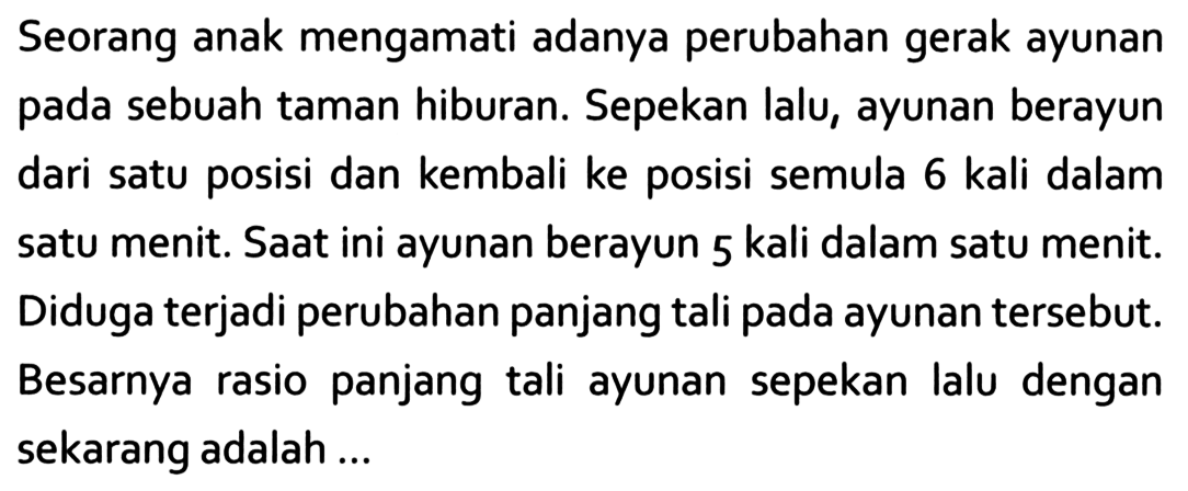 Seorang anak mengamati adanya perubahan gerak ayunan pada sebuah taman hiburan. Sepekan lalu, ayunan berayun dari satu posisi dan kembali ke posisi semula 6 kali dalam satu menit. Saat ini ayunan berayun 5 kali dalam satu menit. Diduga terjadi perubahan panjang tali pada ayunan tersebut. Besarnya rasio panjang tali ayunan sepekan lalu dengan sekarang adalah ...