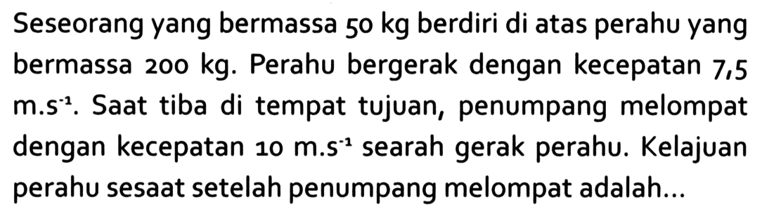 Seseorang yang bermassa 50 kg berdiri di atas perahu yang bermassa 200 kg. Perahu bergerak dengan kecepatan 7,5 m.s^-1. Saat tiba di tempat tujuan, penumpang melompat dengan kecepatan 10 m.s^-1 searah gerak perahu. Kelajuan perahu sesaat setelah penumpang melompat adalah...