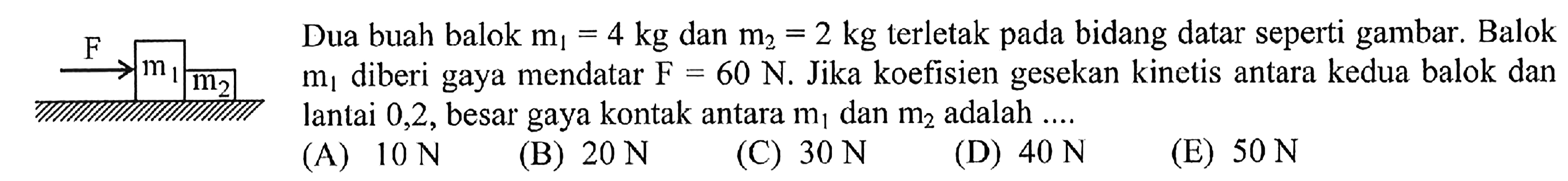 Dua buah balok m1=4 kg dan m2=2 kg terletak pada bidang datar seperti gambar. Balok m1 diberi gaya mendatar F=60 N. Jika koefisien gesekan kinetis antara kedua balok dan lantai 0,2, besar gaya kontak antara m1 dan m2 adalah ....