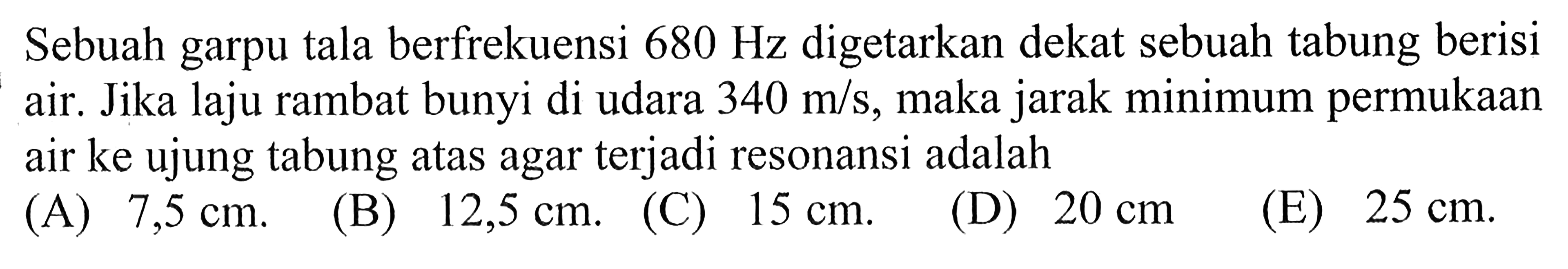 Sebuah garpu tala berfrekuensi 680 Hz digetarkan dekat sebuah tabung berisi air. Jika laju rambat bunyi di udara 340 m/s, maka jarak minimum permukaan air ke ujung tabung atas agar terjadi resonansi adalah