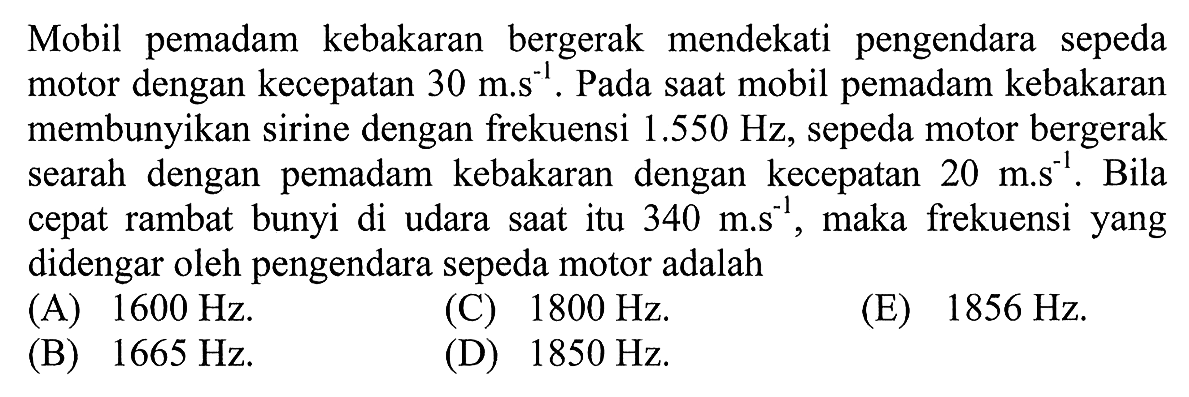 Mobil pemadam kebakaran mendekati  pengendara sepeda motor dengan kecepatan 30 m.s^(-1). Pada saat mobil pemadam kebakaran membunyikan sirine dengan frekuensi 1.550 Hz, sepeda motor bergerak searah dengan pemadam kebakaran dengan kecepatan 20 m.s^(-1), maka frekuensi yang didengar oleh pengendara sepeda motor adalah