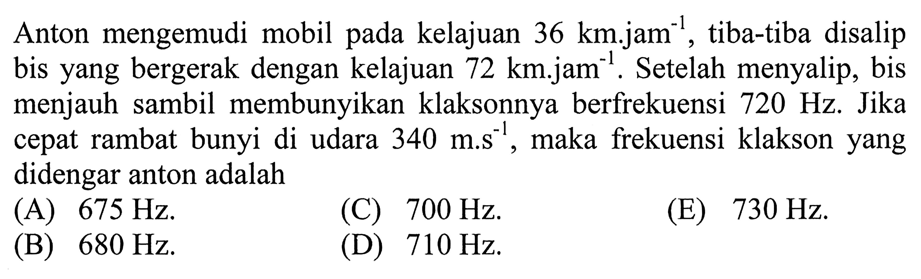 Anton mengemudi mobil pada kelajuan  36 km.jam^(-1), tiba-tiba disalip bis yang bergerak dengan kelajuan  72 km.jam^(-1). Setelah menyalip, bis menjauh sambil membunyikan klaksonnya berfrekuensi  720 Hz. Jika cepat rambat bunyi di udara  340 m.s^(-1), maka frekuensi klakson yang didengar anton adalah
