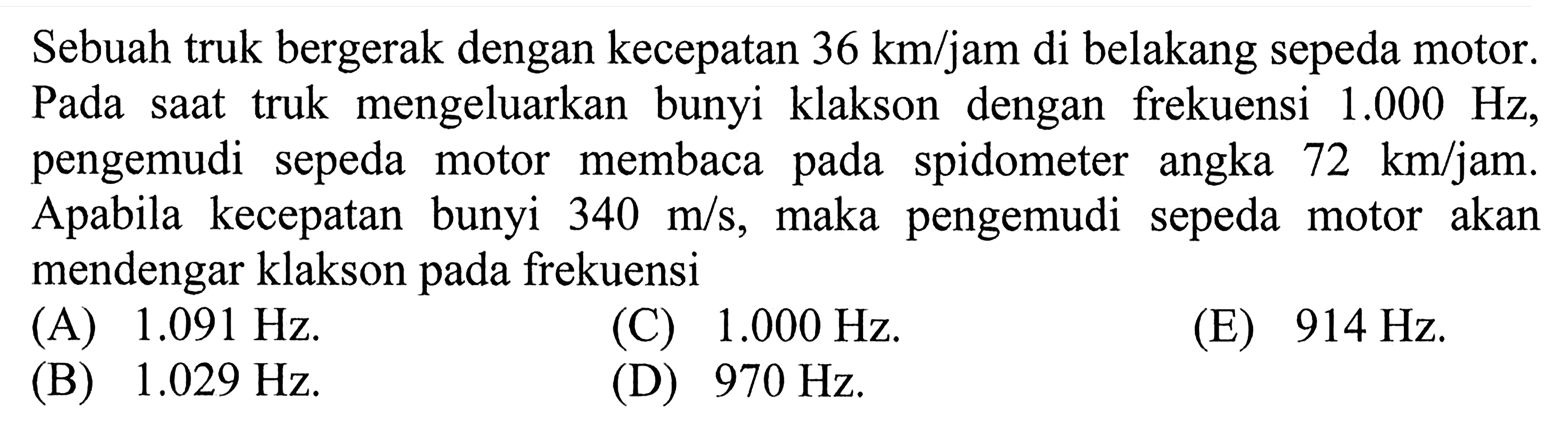 Sebuah truk bergerak dengan kecepatan 36 km/jam di belakang sepeda motor. Pada saat truk mengeluarkan bunyi klakson dengan frekuensi 1.000 Hz , pengemudi sepeda motor membaca pada spidometer angka 72 km/jam. A pabila kecepatan bunyi 340 m/s, maka pengemudi sepeda motor akan mendengar klakson pada frekuensi