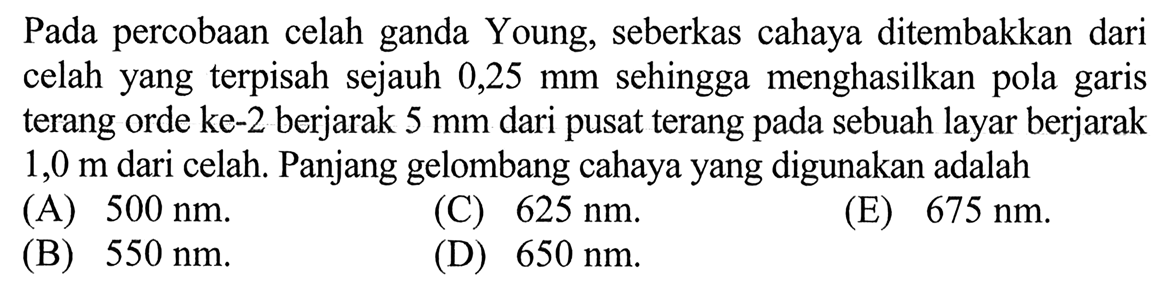 Pada percobaan celah ganda Young, seberkas cahaya ditembakkan dari celah yang terpisah sejauh  0,25 mm  sehingga menghasilkan pola garis terang orde ke-2 berjarak 5 mm dari pusat terang pada sebuah layar berjarak 1,0 m dari celah. Panjang gelombang cahaya yang digunakan adalah