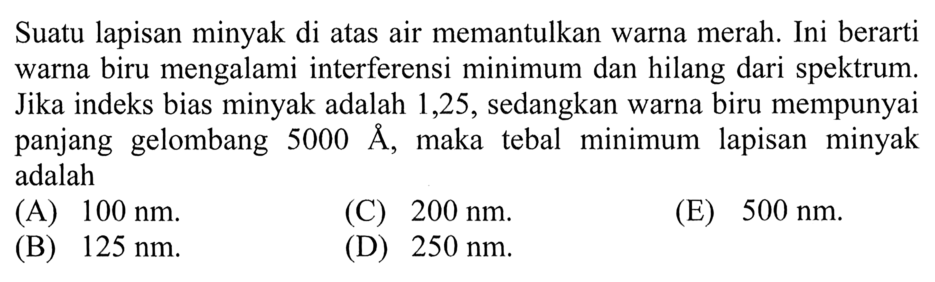 Suatu lapisan minyak di atas air memantulkan warna merah. Ini berarti warna biru mengalami interferensi minimum dan hilang dari spektrum. Jika indeks bias minyak adalah 1,25, sedangkan warna biru mempunyai panjang gelombang  5000 A, maka tebal minimum lapisan minyak adalah...