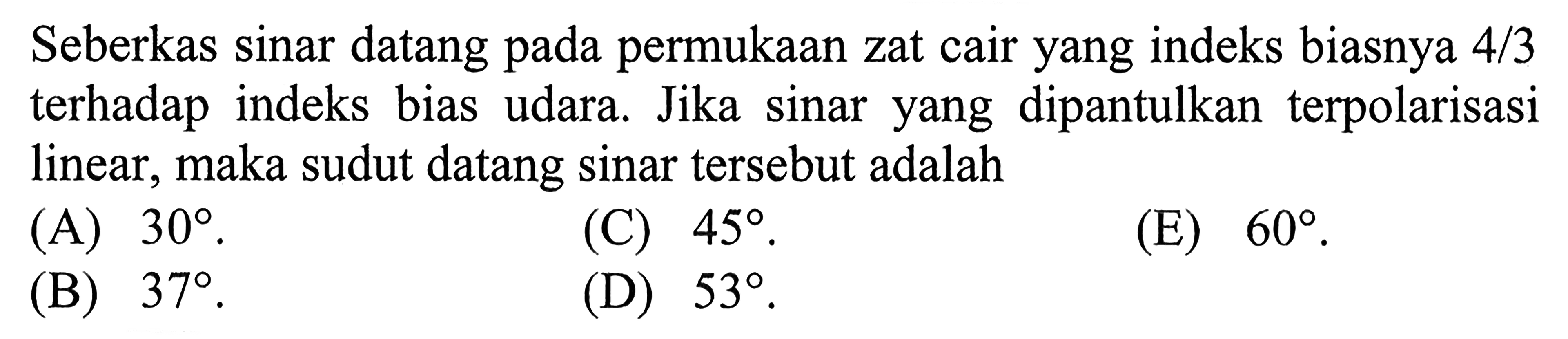 Seberkas sinar datang pada permukaan zat cair yang indeks biasnya 4/3 terhadap indeks bias udara. Jika sinar yang dipantulkan terpolarisasi linear, maka sudut datang sinar tersebut adalah 