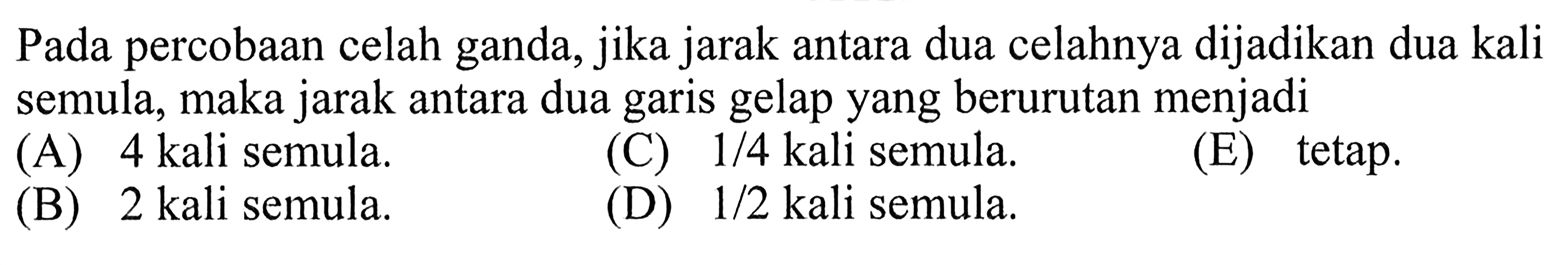 Pada percobaan celah ganda, jika jarak antara dua celahnya dijadikan dua kali semula, maka jarak antara dua garis gelap yang berurutan menjadi