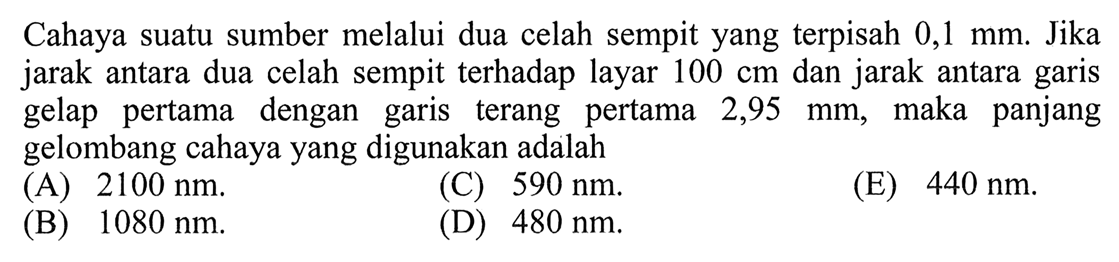 Cahaya suatu sumber melalui dua celah sempit yang terpisah 0,1 mm. Jika jarak antara dua celah sempit terhadap layar 100 cm dan jarak antara garis gelap pertama dengan garis terang pertama 2,95 mm, maka panjang gelombang cahaya yang digunakan adalah