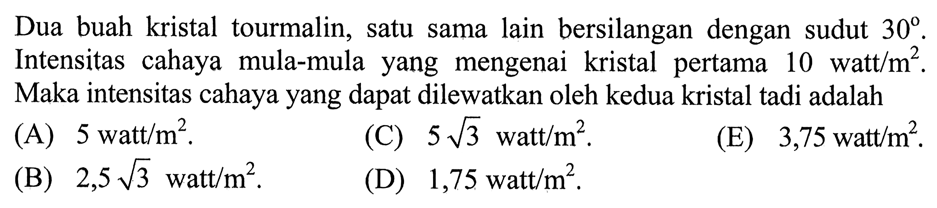 Dua buah kristal tourmalin, satu sama lain bersilangan dengan sudut 30. Intensitas cahaya mula-mula yang mengenai kristal pertama 10 watt/m^2. Maka intensitas cahaya yang dapat dilewatkan oleh kedua kristal tadi adalah