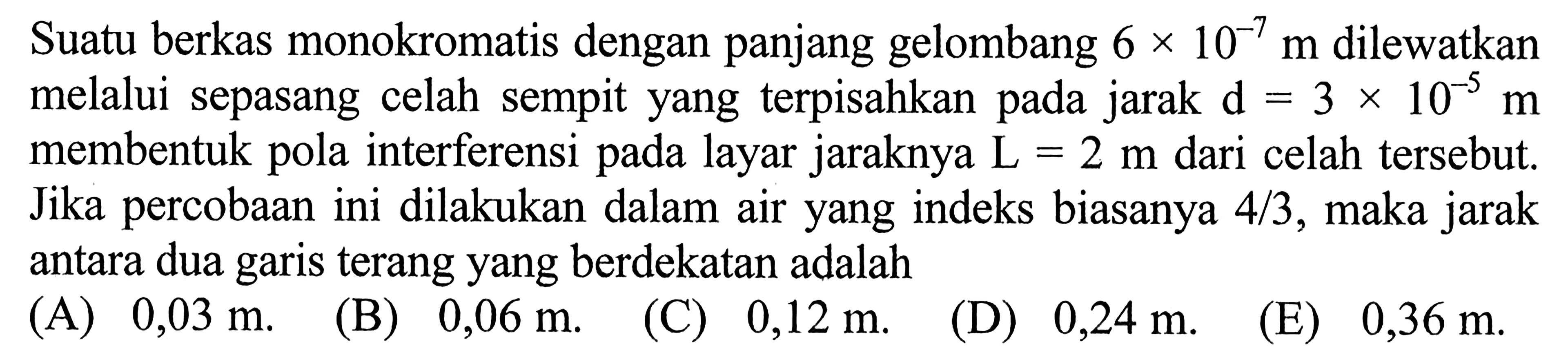 Suatu berkas monokromatis dengan panjang gelombang  6x10^-7 m  dilewatkan melalui sepasang celah sempit yang terpisahkan pada jarak  d=3x10^-5 m  membentuk pola interferensi pada layar jaraknya  L=2 m  dari celah tersebut. Jika percobaan ini dilakukan dalam air yang indeks biasanya  4/3, maka jarak antara dua garis terang yang berdekatan adalah