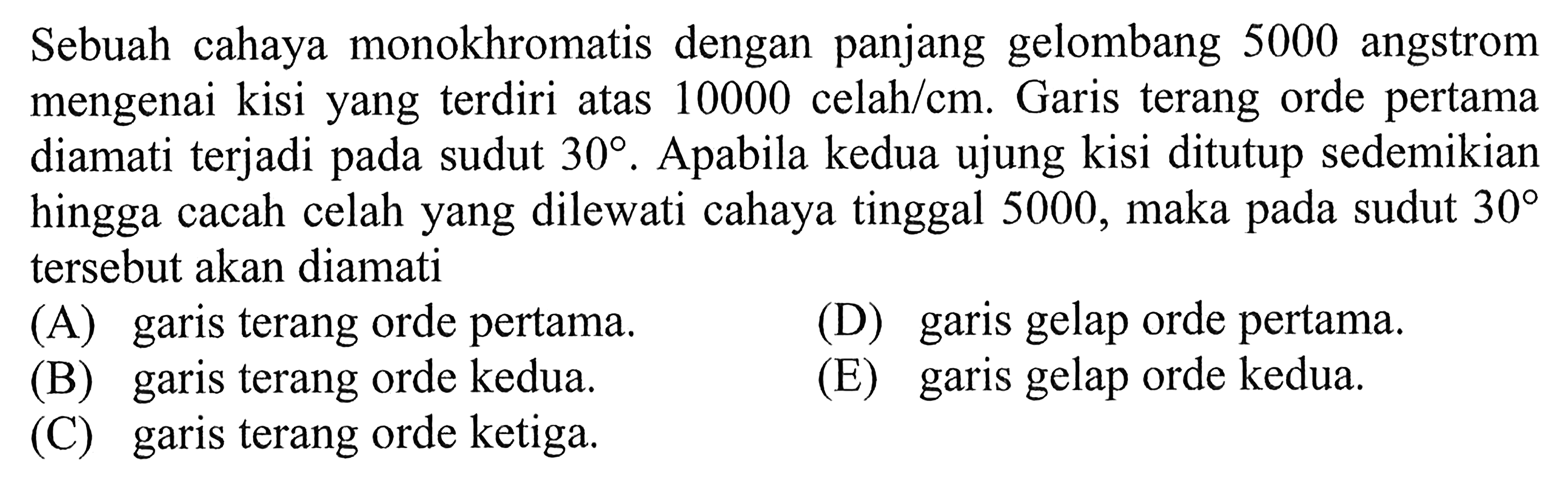 Sebuah cahaya monokhromatis dengan panjang gelombang 5000 angstrom mengenai kisi yang terdiri atas 10000 celahm. Garis terang orde pertama diamati terjadi pada sudut  30 . Apabila kedua ujung kisi ditutup sedemikian hingga cacah celah yang dilewati cahaya tinggal 5000 , maka pada sudut  30  tersebut akan diamati(A) garis terang orde pertama.(D) garis gelap orde pertama.(B) garis terang orde kedua.(E) garis gelap orde kedua.(C) garis terang orde ketiga.