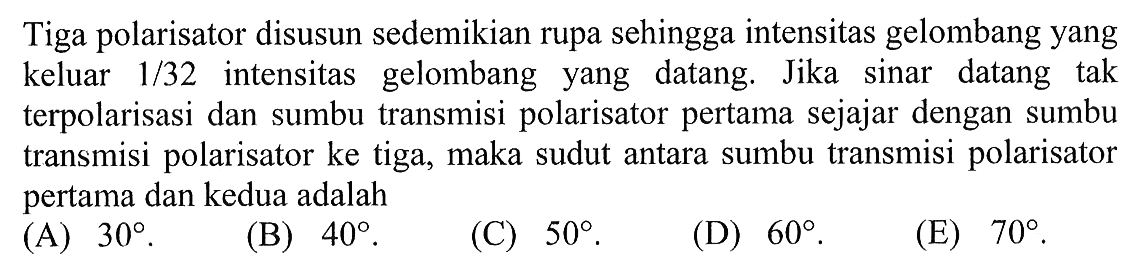 Tiga polarisator disusun sedemikian rupa sehingga intensitas gelombang yang keluar  1/32  intensitas gelombang yang datang. Jika sinar datang tak terpolarisasi dan sumbu transmisi polarisator pertama sejajar dengan sumbu transmisi polarisator ke tiga, maka sudut antara sumbu transmisi polarisator pertama dan kedua adalah 