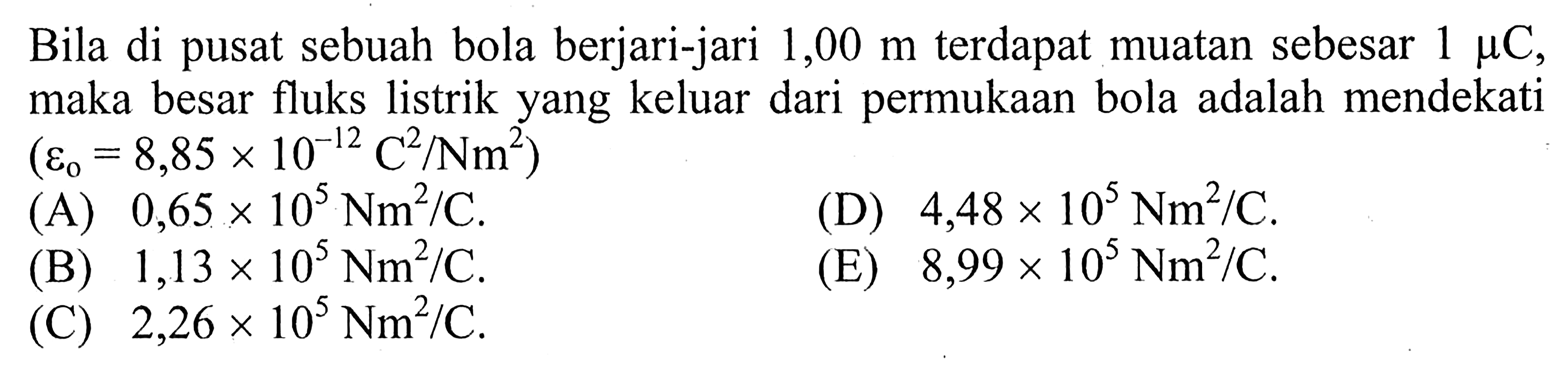 Bila di pusat sebuah bola berjari-jari 1,00 m terdapat muatan sebesar 1 mikro C, maka besar fluks listrik yang keluar dari permukaan bola adalah mendekati (epsilon0 = 8,85 x 10^(-12) C^2/Nm^2) 
