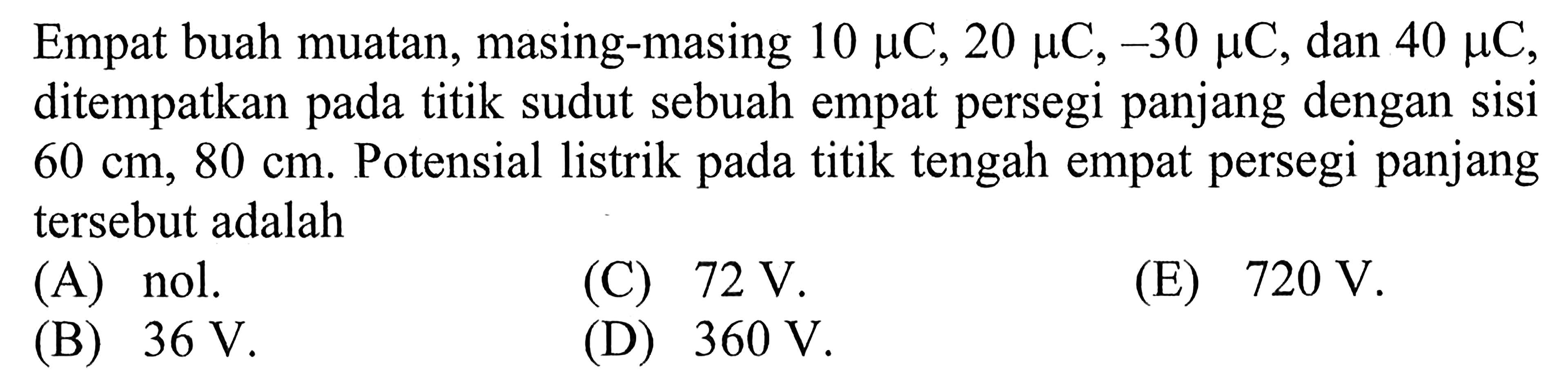 Empat buah muatan, masing-masing 10 mu C, 20 mu C, -30 mu C, dan 40 mu C, ditempatkan pada titik sudut sebuah empat persegi panjang dengan sisi 60 cm, 80 cm. Potensial listrik pada titik tengah empat persegi panjang tersebut adalah