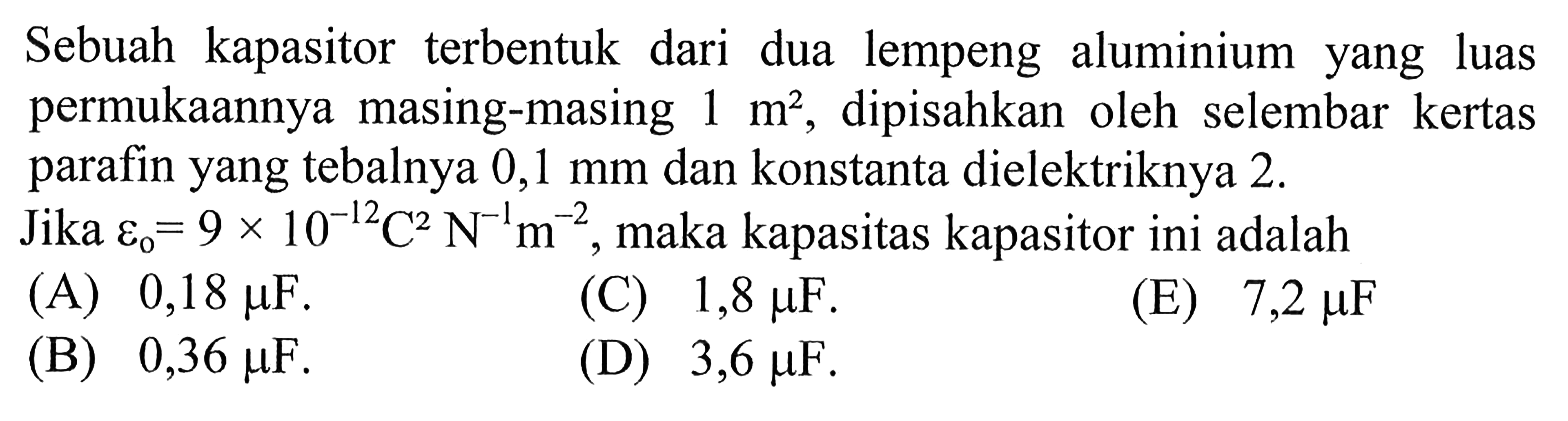 Sebuah kapasitor terbentuk dari dua lempeng aluminium yang luas permukaannya masing-masing 1 m^2, dipisahkan oleh selembar kertas parafin yang tebalnya 0,1 mm dan konstanta dielektriknya 2.Jika  E0=9x10^-12C^2N^-1m^-2, maka kapasitas kapasitor ini adalah.... 