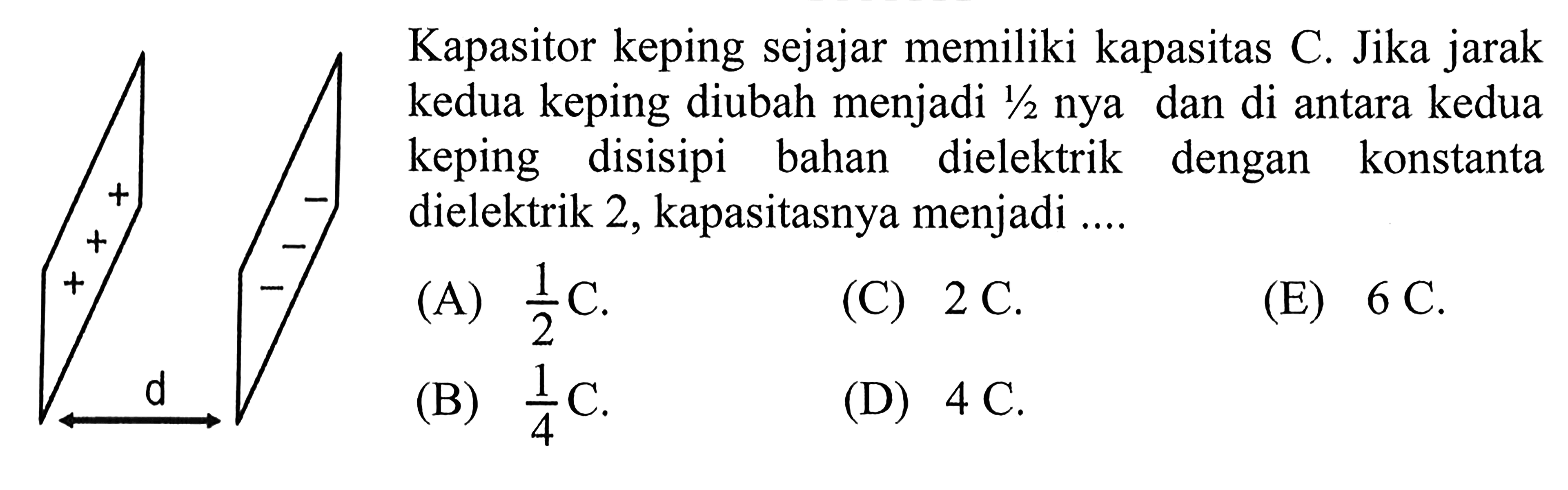 Kapasitor keping sejajar memiliki kapasitas C. Jika jarak kedua keping diubah menjadi 1/2 nya dan di antara kedua keping disisipi bahan dielektrik dengan konstanta dielektrik 2, kapasitasnya menjadi ....