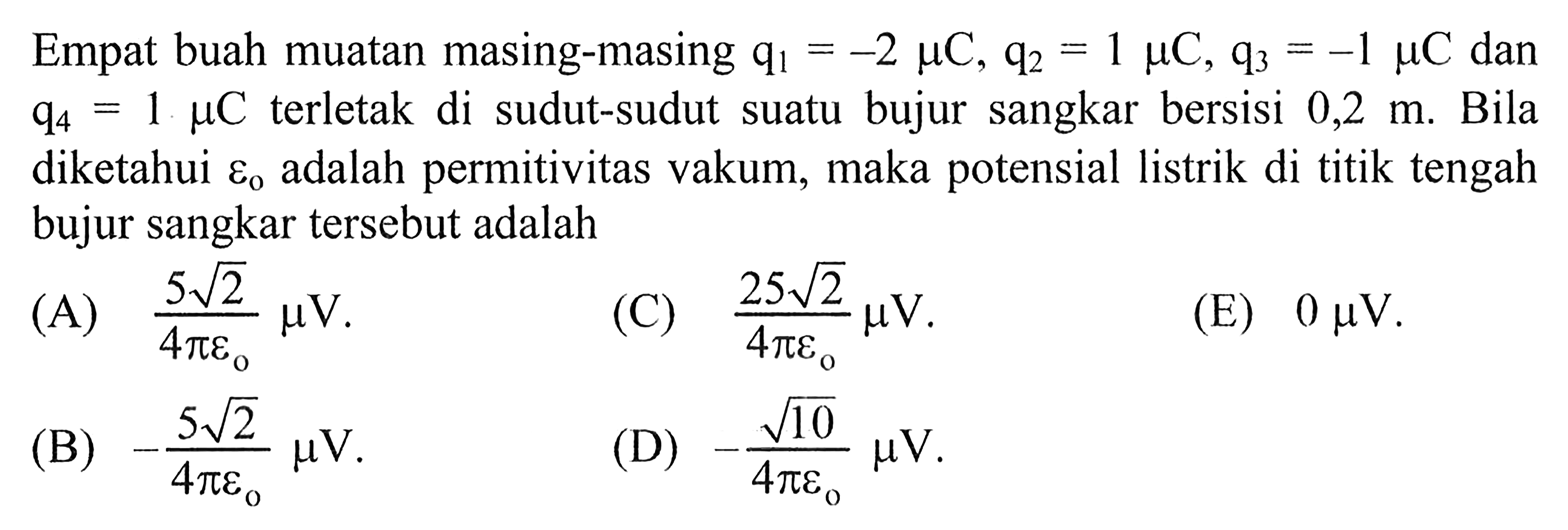 Empat buah muatan masing-masing q1 = -2 muC, q2 = 1 muC, q3 = -1 muC dan q4 = 1 muC terletak di sudut-sudut suatu bujur sangkar bersisi 0,2 m. Bila diketahui epsilon0 adalah permitivitas vakum, maka potensial listrik di titik tengah bujur sangkar tersebut adalah 