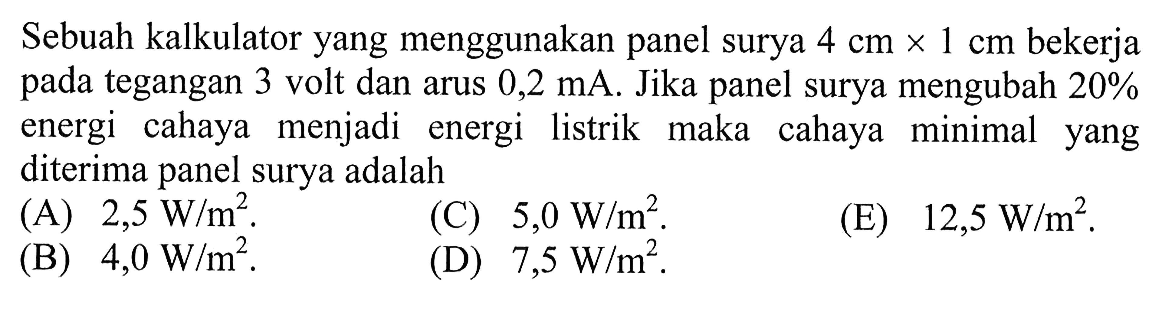 Sebuah kalkulator yang menggunakan panel surya 4 cm x 1 cm bekerja pada tegangan 3 volt dan arus 0,2 mA. Jika panel surya mengubah 20% energi cahaya diubah menjadi energi listrik, maka intensitas cahaya minimal yang harus diterima panel surya adalah . . . . 