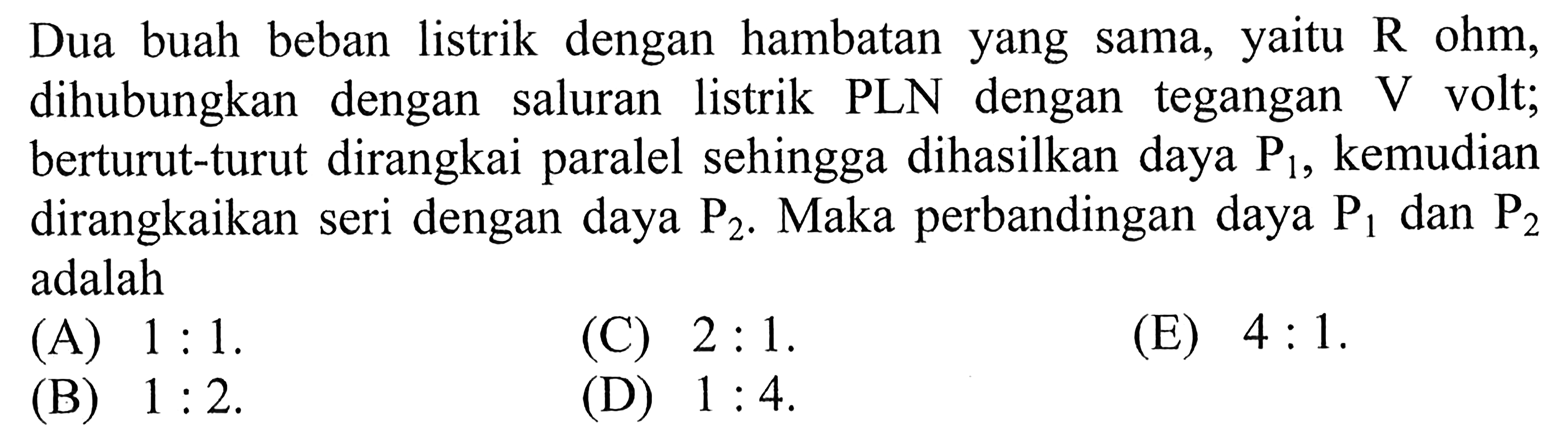 Dua buah beban listrik dengan hambatan yang sama, yaitu R ohm, dihubungkan dengan saluran listrik PLN dengan egangan V volt; berturut-turut dirangkai paralel sehingga dihasilkan daya P1, kemudian dirangkaikan seri dengan daya P2. Maka perbandingan daya P1 dan P2 adalah ...