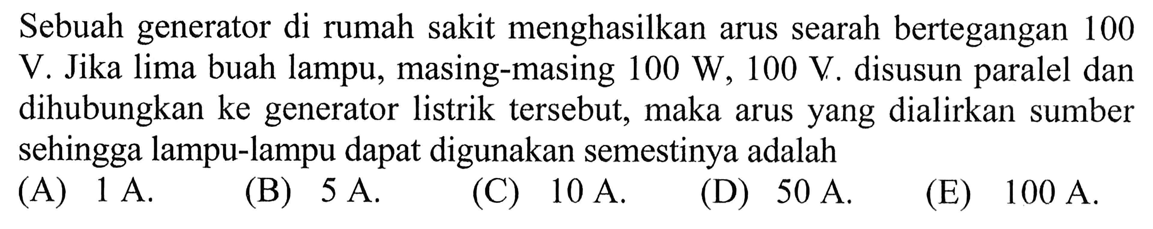 Sebuah generator di rumah sakit menghasilkan arus searah bertegangan 100 V. Jika lima buah lampu, masing-masing  100 W, 100 V . disusun paralel dan dihubungkan ke generator listrik tersebut, maka arus yang dialirkan sumber sehingga lampu-lampu dapat digunakan semestinya adalah
(A)  1 A .
(B)  5 A .
(C)  10 A .
(D)  50 A .
(E)  100 A .