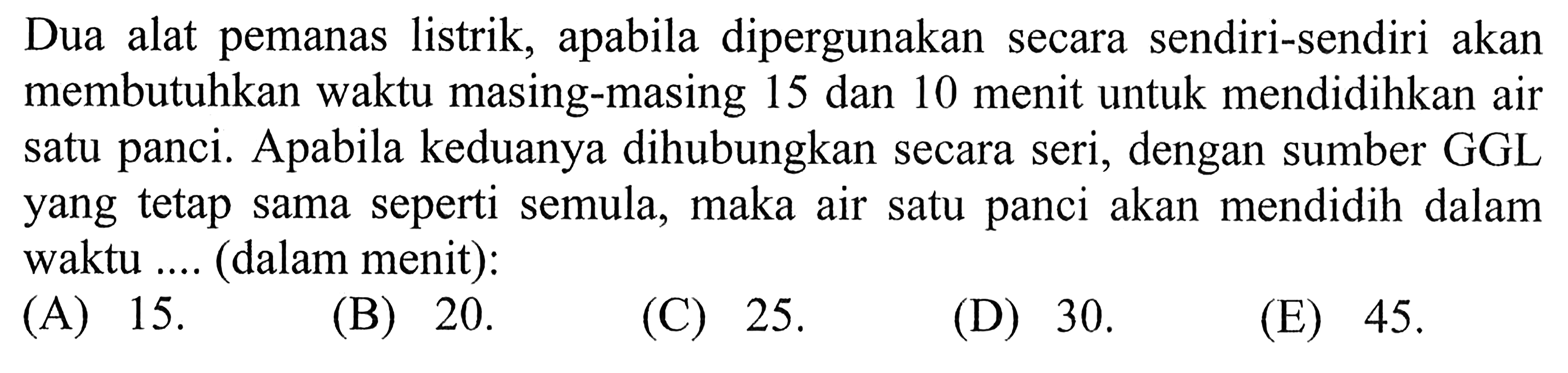 Dua alat pemanas listrik, apabila dipergunakan secara sendiri-sendiri akan membutuhkan waktu masing-masing 15 dan 10 menit untuk mendidihkan air satu panci. Apabila keduanya dihubungkan secara seri, dengan sumber GGL yang tetap sama seperti semula, maka air satu panci akan mendidih dalam waktu ... (dalam menit) 