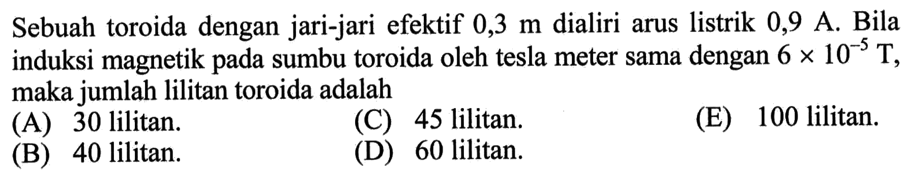 Sebuah toroida dengan jari-jari efektif  0,3 m  dialiri arus listrik  0,9 A. Bila induksi magnetik pada sumbu toroida oleh tesla meter sama dengan  6x10^(-5) T, maka jumlah lilitan toroida adalah