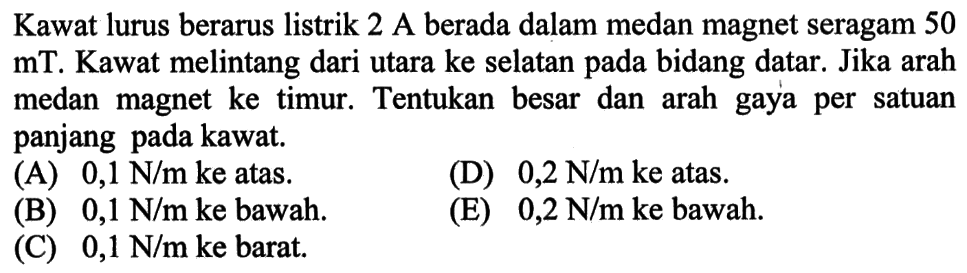 Kawat lurus berarus listrik 2 A berada dalam medan magnet seragam 50 mT. Kawat melintang dari utara ke selatan pada bidang datar. Jika arah medan magnet ke timur. Tentukan besar dan arah gaya per satuan panjang pada kawat. 
(A) 0,1 N/m ke atas. D) 0,2 N/m ke atas. (B) 0,1 N/m ke bawah. (E) 0,2 N/m ke bawah. (C) 0,1 N/m ke barat.