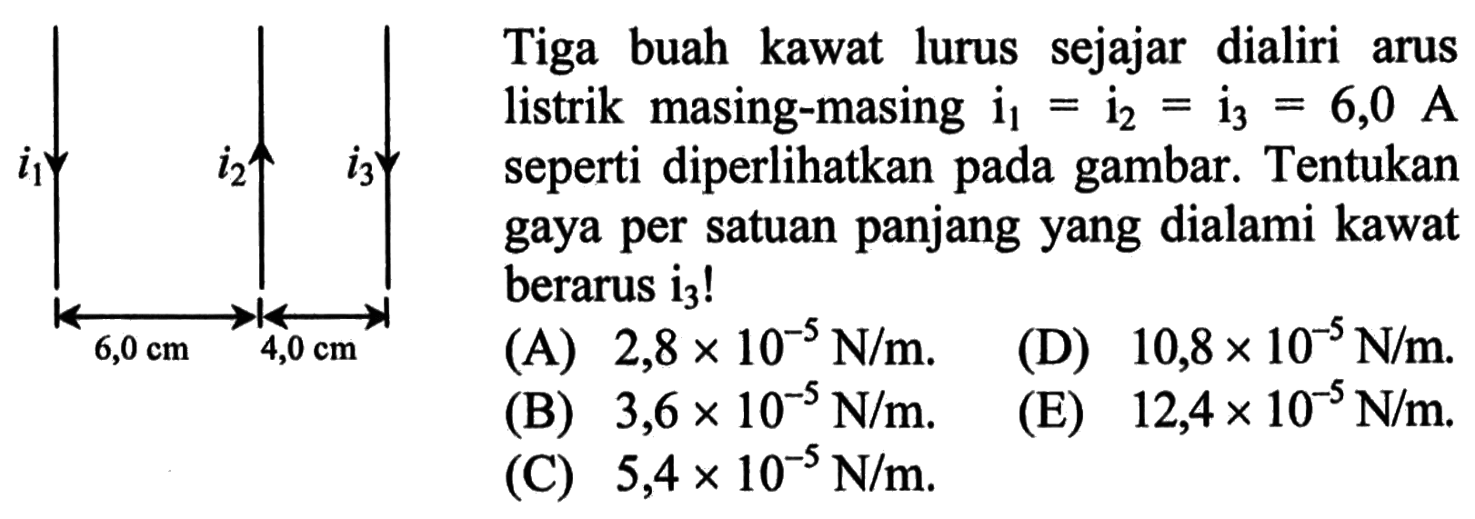 i1 i2 i3 6,0 cm 4,0 cm 
Tiga buah kawat lurus sejajar dialiri arus listrik masing-masing i1 = i2 = i3 = 6,0 A seperti diperlihatkan pada gambar. Tentukan gaya per satuan panjang yang dialami kawat berarus i3! 
(A) 2,8 x 10^(-5) N/m.  (D) 10,8 x 10^(-5) N/m. (B) 3,6 x 10^(-5) N/m. (E) 12,4 x 10^(-5) N/m. (C) 5,4 x 10^(-5) N/m. 