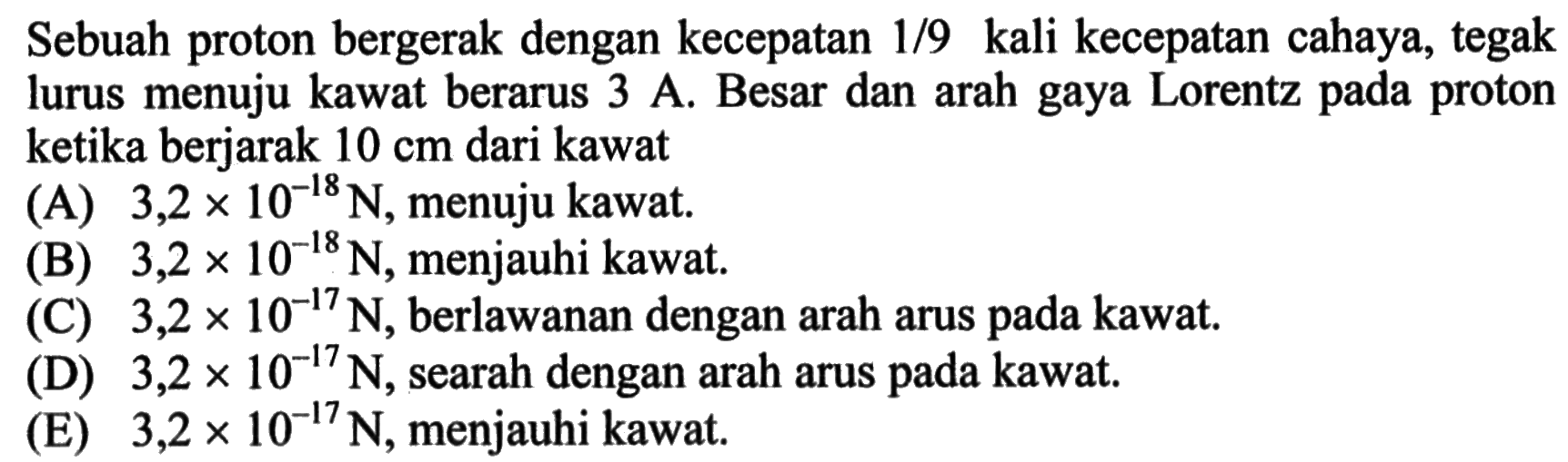 Sebuah proton bergerak dengan kecepatan 1/9 kali kecepatan cahaya, tegak lurus menuju kawat berarus 3 A. Besar dan arah gaya Lorentz pada proton ketika berjarak 10 cm dari kawat 
(A) 3,2 X 10^(-18) N, menuju kawat. (B) 3,2 x 10^(-18) N, menjauhi kawat. (C) 3,2 x 10^(-17) N, berlawanan dengan arah arus pada kawat. (D) 3,2 x 10^(-17) N, searah dengan arah arus pada kawat. (E) 3,2 x 10^(-17) N, menjauhi kawat.