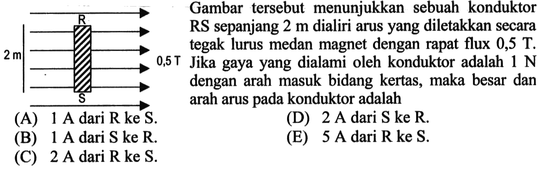 Gambar tersebut menunjukkan sebuah konduktor RS sepanjang 2 m dialiri arus yang diletakkan secara tegak lurus medan magnet dengan rapat flux 0,5 T. Jika gaya yang dialami oleh konduktor adalah 1 N dengan arah masuk bidang kertas, maka besar dan arah arus pada konduktor adalah 2 m R S 0,5 T 