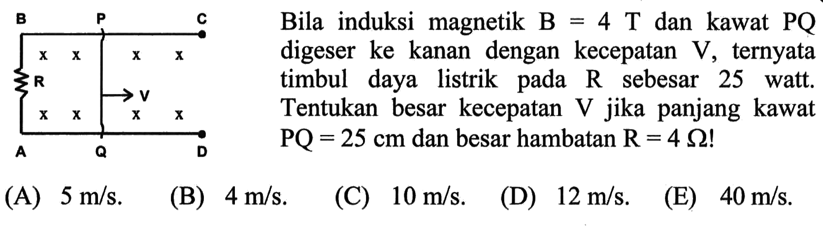 B P C 
R V 
A Q D 
Bila induksi magnetik B=4 T dan kawat PQ digeser ke kanan dengan kecepatan V, ternyata timbul daya listrik pada R sebesar 25 watt. Tentukan besar kecepatan V jika panjang kawat PQ=25 cm dan besar hambatan R=4 Ohm!