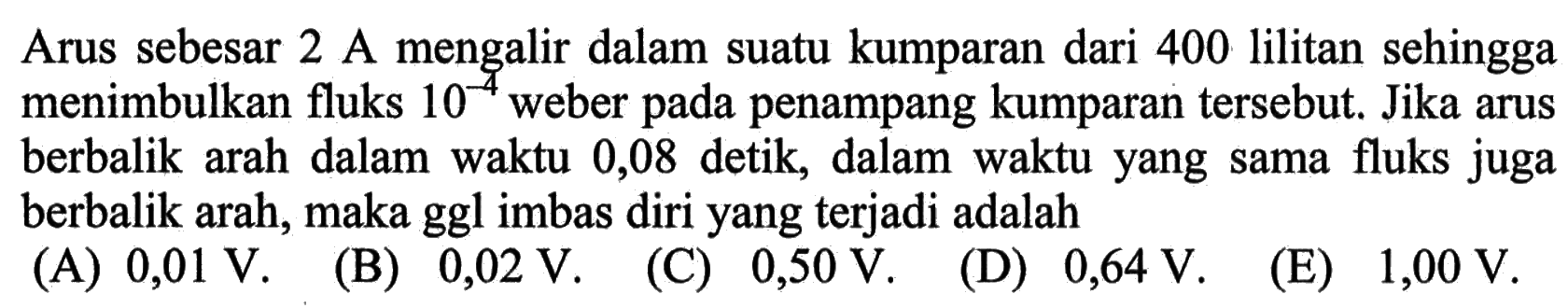 Arus sebesar 2 A mengalir dalam suatu kumparan dari 400 lilitan sehingga  menimbulkan fluks 10^(-4) weber pada penampang kumparan tersebut, Jika arus berbalik  arah dalam waktu 0,08 detik, dalam waktu yang sama fluks juga berbalik arah, maka ggl imbas diri yang terjadi adalah