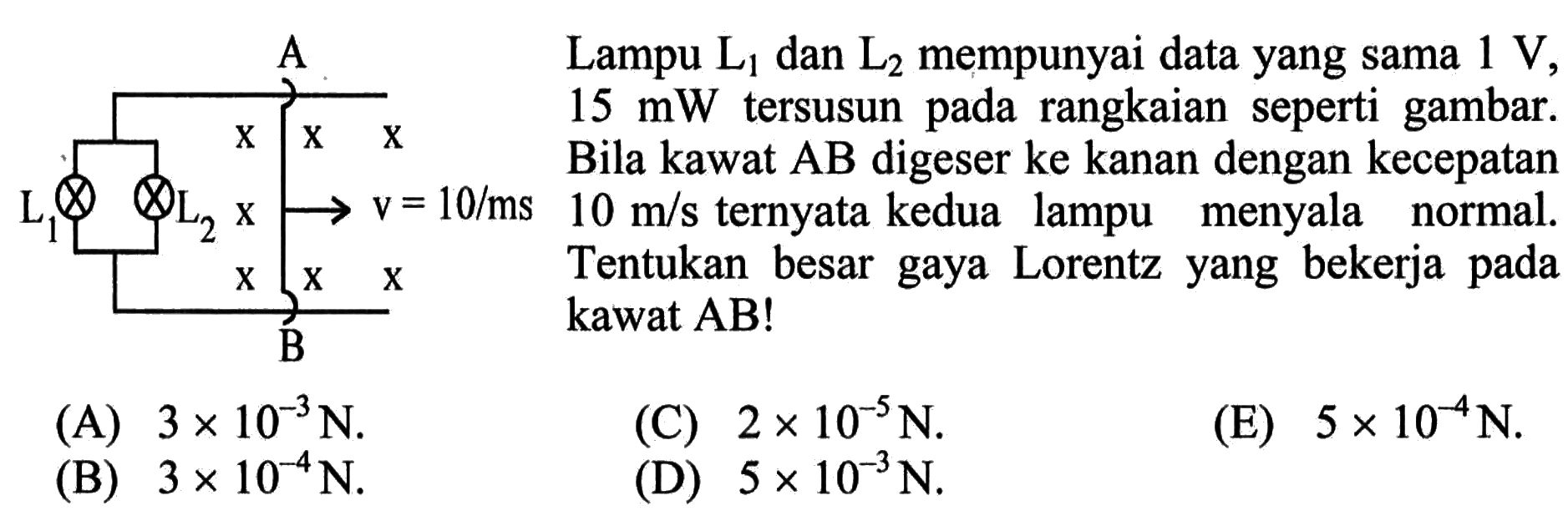 Lampu L1 dan L2 mempunyai data yang sama 1 V, 15 mW tersusun pada rangkaian seperti gambar. Bila kawat AB digeser ke kanan dengan kecepatan 10 m/s ternyata kedua lampu menyala normal. Tentukan besar gaya Lorentz yang bekerja pada kawat AB! 
(A)  3 x 10^(-3) N .
(C)  2 x 10^(-5) N .
(E)  5 x 10^(-4) N .
(B)  3 x 10^(-4) N .
(D)  5 x 10^(-3) N .