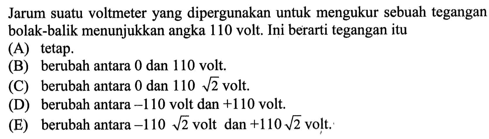 Jarum suatu voltmeter yang dipergunakan untuk mengukur sebuah tegangan bolak-balik menunjukkan angka 110 volt. Ini berarti tegangan itu
(A) tetap. 
(B) berubah antara 0 dan 110 volt. 
(C) berubah antara 0 dan  110 akar(2) volt. 
(D) berubah antara  -110  volt dan  +110 volt. 
(E) berubah antara  -110 akar(2) volt dan +110 akar(2) volt. 