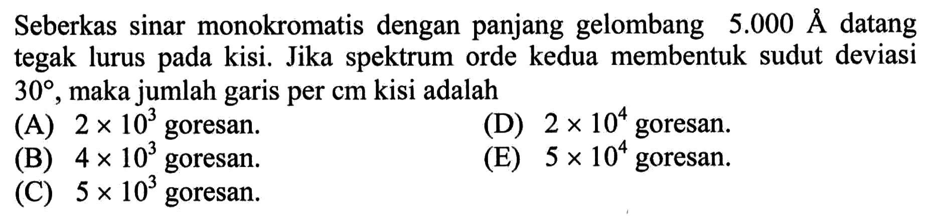 Seberkas sinar monokromatis dengan panjang gelombang  5.000 A  datang tegak lurus pada kisi. Jika spektrum orde kedua membentuk sudut deviasi  30 , maka jumlah garis per  cm  kisi adalah
